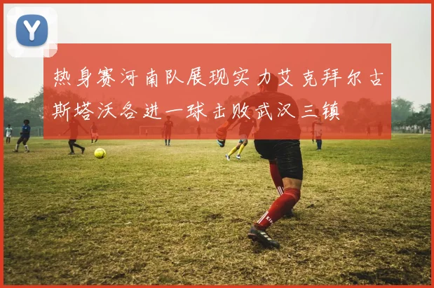 热身赛河南队展现实力艾克拜尔古斯塔沃各进一球击败武汉三镇