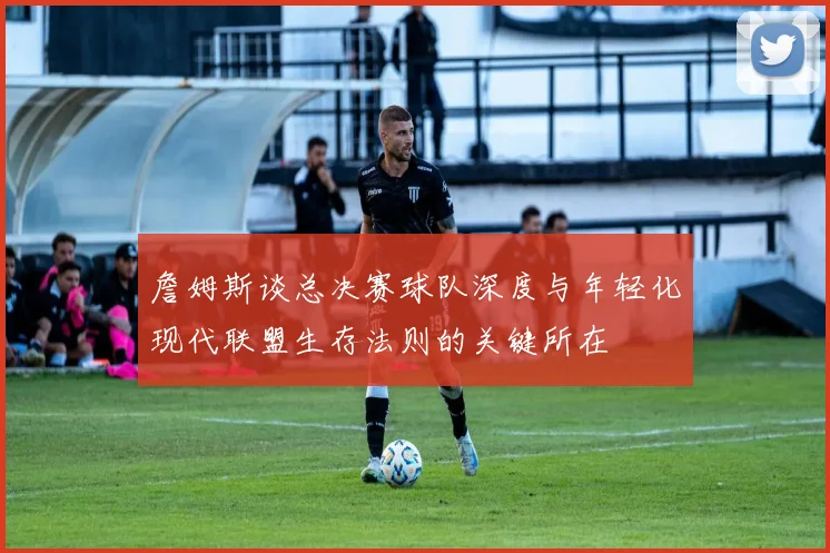 詹姆斯谈总决赛球队深度与年轻化现代联盟生存法则的关键所在