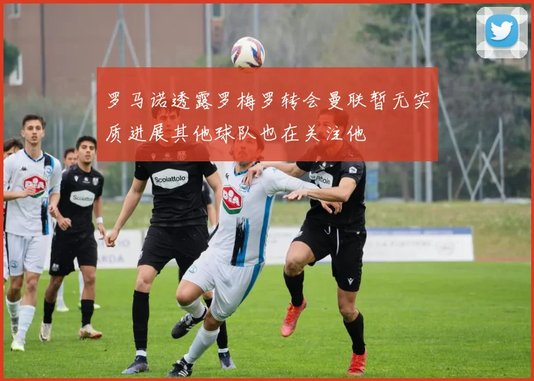 罗马诺透露罗梅罗转会曼联暂无实质进展其他球队也在关注他