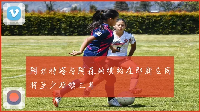 阿尔特塔与阿森纳续约在即新合同将至少延续三年