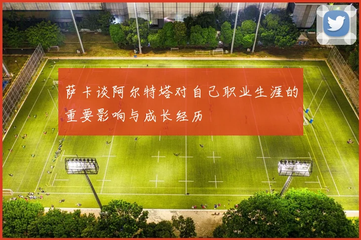 萨卡谈阿尔特塔对自己职业生涯的重要影响与成长经历