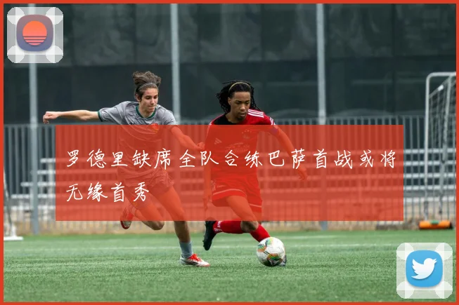 罗德里缺席全队合练巴萨首战或将无缘首秀