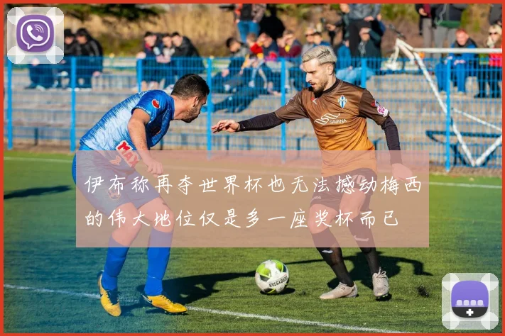 伊布称再夺世界杯也无法撼动梅西的伟大地位仅是多一座奖杯而已