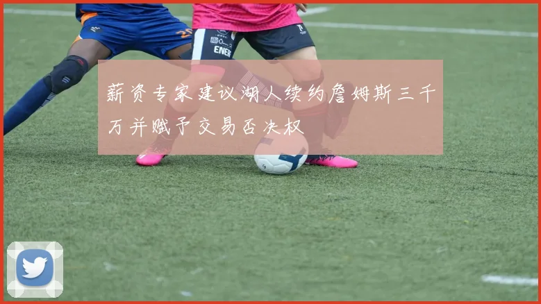 薪资专家建议湖人续约詹姆斯三千万并赋予交易否决权
