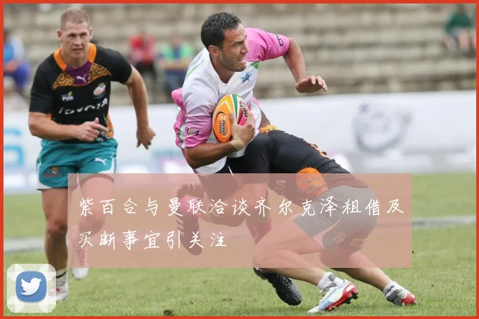 紫百合与曼联洽谈齐尔克泽租借及买断事宜引关注