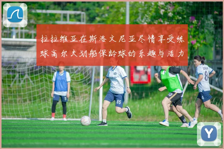 拉拉维亚在斯洛文尼亚尽情享受练球高尔夫划船保龄球的乐趣与活力
