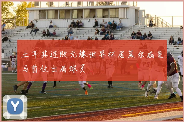 土耳其连败无缘世界杯居莱尔成皇马首位出局球员