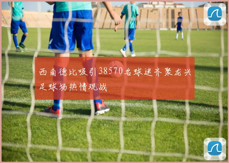 西南德比吸引38570名球迷齐聚龙兴足球场热情观战