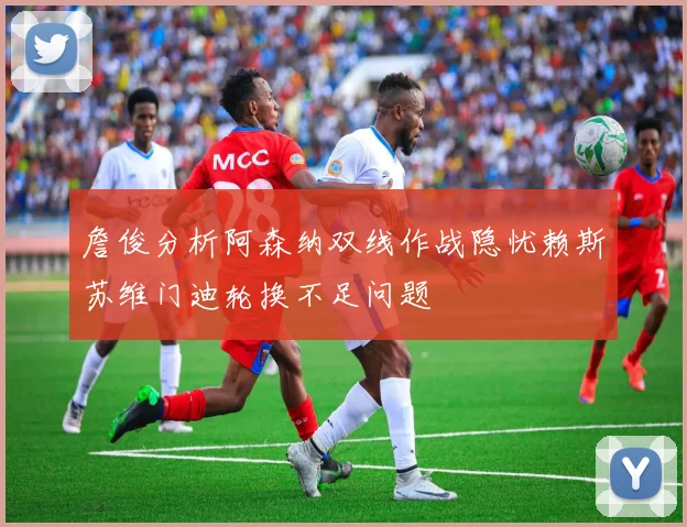 詹俊分析阿森纳双线作战隐忧赖斯苏维门迪轮换不足问题