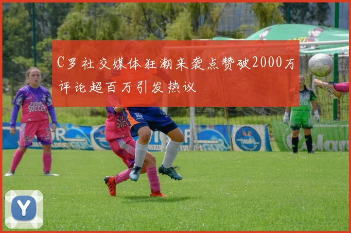 C罗社交媒体狂潮来袭点赞破2000万评论超百万引发热议