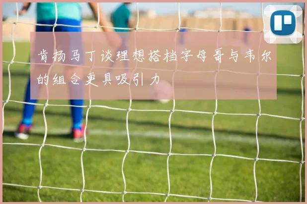 肯扬马丁谈理想搭档字母哥与韦尔的组合更具吸引力