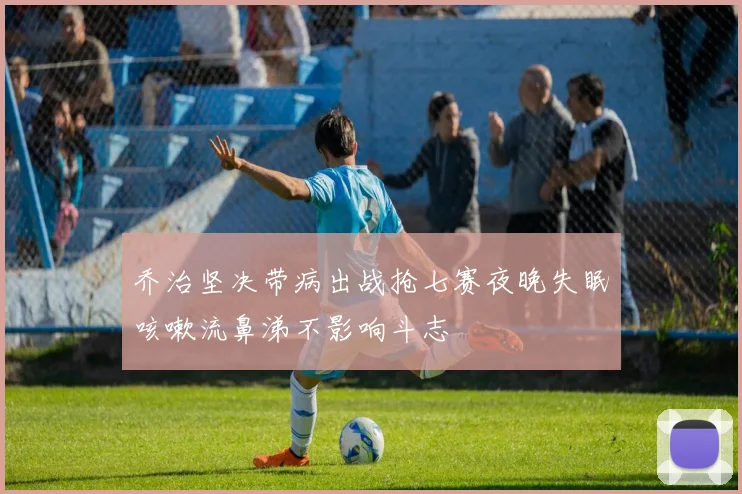 乔治坚决带病出战抢七赛夜晚失眠咳嗽流鼻涕不影响斗志