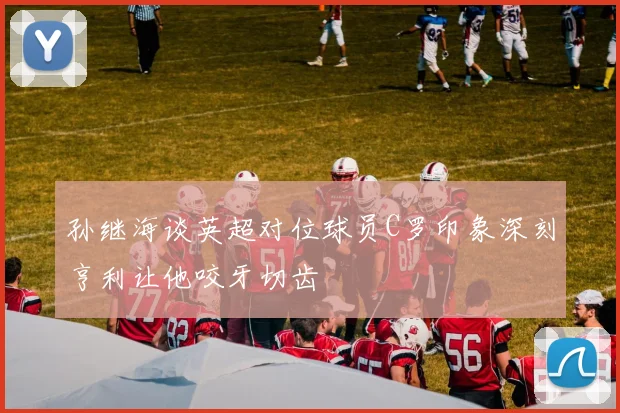 孙继海谈英超对位球员C罗印象深刻亨利让他咬牙切齿