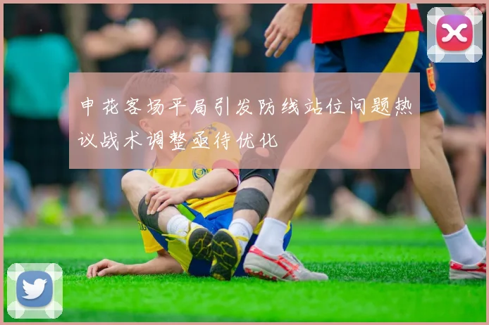 申花客场平局引发防线站位问题热议战术调整亟待优化