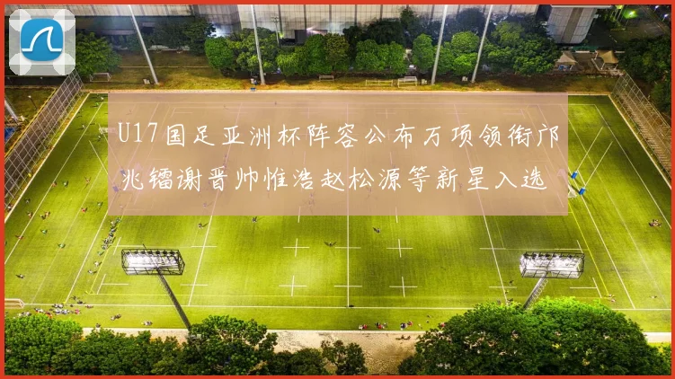 U17国足亚洲杯阵容公布万项领衔邝兆镭谢晋帅惟浩赵松源等新星入选