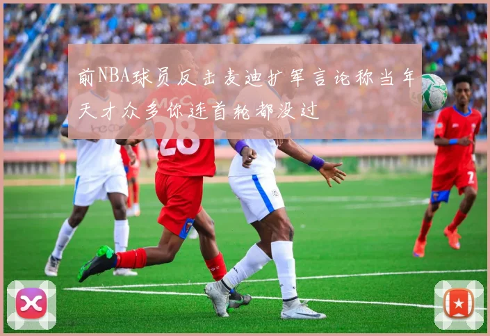 前NBA球员反击麦迪扩军言论称当年天才众多你连首轮都没过