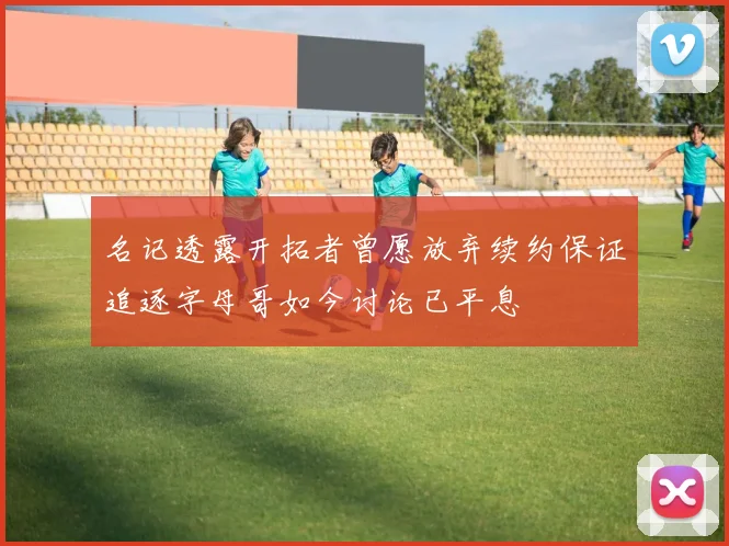 名记透露开拓者曾愿放弃续约保证追逐字母哥如今讨论已平息