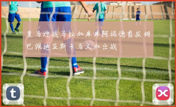 皇马迎战马拉加库库阿诺德首发姆巴佩迪亚斯卡马文加出战