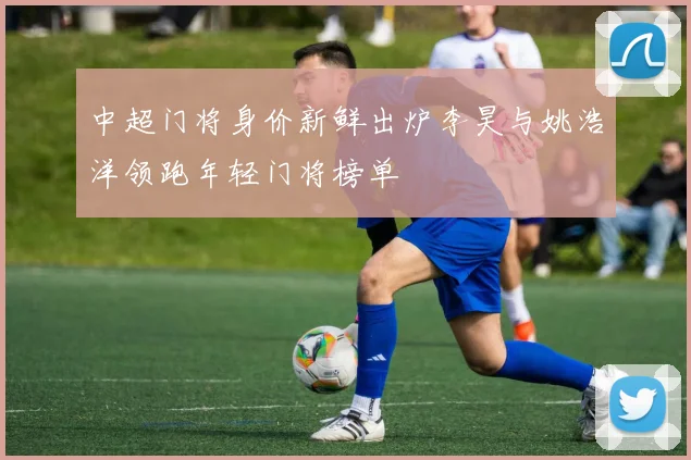 中超门将身价新鲜出炉李昊与姚浩洋领跑年轻门将榜单