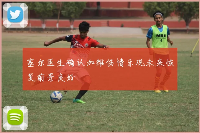 塞尔医生确认加维伤情乐观未来恢复前景良好