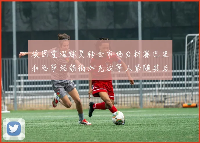 埃因霍温球员转会市场分析赛巴里和洛萨诺领衔加克波等人紧随其后