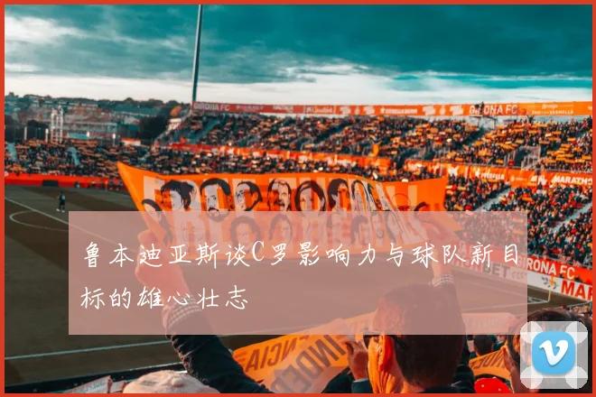 鲁本迪亚斯谈C罗影响力与球队新目标的雄心壮志