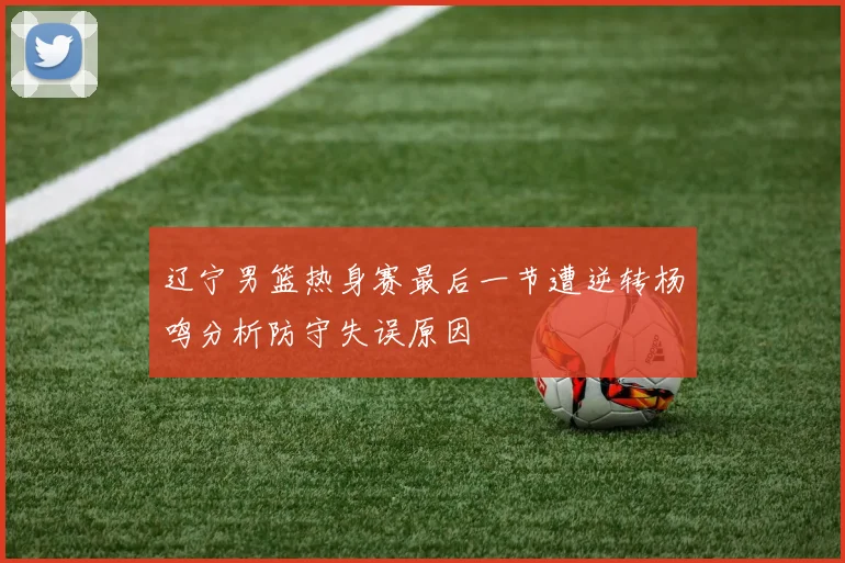 辽宁男篮热身赛最后一节遭逆转杨鸣分析防守失误原因