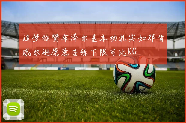 追梦称赞布泽尔基本功扎实如邓肯威尔逊愿意苦练下限可比KG