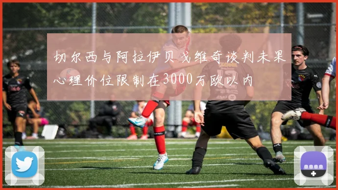 切尔西与阿拉伊贝戈维奇谈判未果心理价位限制在3000万欧以内