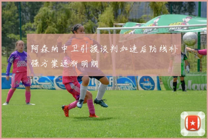 阿森纳中卫引援谈判加速后防线补强方案逐渐明朗